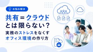 「共有＝クラウド」とは限らない？実務のストレスをなくすオフィス環境の作り方